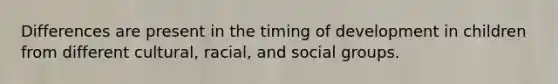 Differences are present in the timing of development in children from different cultural, racial, and social groups.