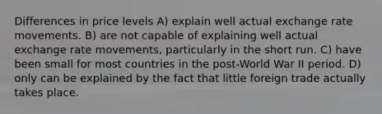 Differences in price levels A) explain well actual exchange rate movements. B) are not capable of explaining well actual exchange rate movements, particularly in the short run. C) have been small for most countries in the post-World War II period. D) only can be explained by the fact that little foreign trade actually takes place.