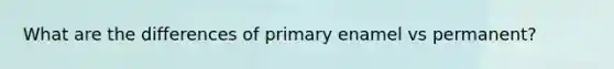 What are the differences of primary enamel vs permanent?