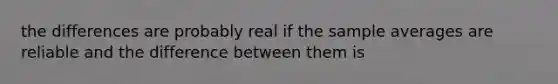 the differences are probably real if the sample averages are reliable and the difference between them is