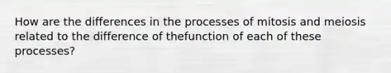 How are the differences in the processes of mitosis and meiosis related to the difference of thefunction of each of these processes?