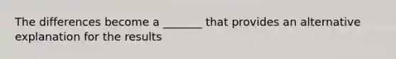 The differences become a _______ that provides an alternative explanation for the results