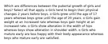 Which are differences between the pubertal growth of girls and boys? Select all that apply. o Girls tend to begin their physical changes 2 years before boys. o Girls grow until the age of 17 years whereas boys grow until the age of 20 years. o Girls gain weight at an increased rate whereas boys gain height at an increased rate. o Girls show alteration in the width of hips whereas boys show alteration in shoulder width. o Girls who mature early are less happy with their body appearance whereas boys who mature early are satisfied.