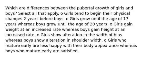 Which are differences between the pubertal growth of girls and boys? Select all that apply. o Girls tend to begin their physical changes 2 years before boys. o Girls grow until the age of 17 years whereas boys grow until the age of 20 years. o Girls gain weight at an increased rate whereas boys gain height at an increased rate. o Girls show alteration in the width of hips whereas boys show alteration in shoulder width. o Girls who mature early are less happy with their body appearance whereas boys who mature early are satisfied.