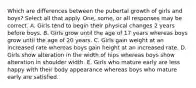 Which are differences between the pubertal growth of girls and boys? Select all that apply. One, some, or all responses may be correct. A. Girls tend to begin their physical changes 2 years before boys. B. Girls grow until the age of 17 years whereas boys grow until the age of 20 years. C. Girls gain weight at an increased rate whereas boys gain height at an increased rate. D. Girls show alteration in the width of hips whereas boys show alteration in shoulder width. E. Girls who mature early are less happy with their body appearance whereas boys who mature early are satisfied.