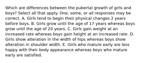 Which are differences between the pubertal growth of girls and boys? Select all that apply. One, some, or all responses may be correct. A. Girls tend to begin their physical changes 2 years before boys. B. Girls grow until the age of 17 years whereas boys grow until the age of 20 years. C. Girls gain weight at an increased rate whereas boys gain height at an increased rate. D. Girls show alteration in the width of hips whereas boys show alteration in shoulder width. E. Girls who mature early are less happy with their body appearance whereas boys who mature early are satisfied.