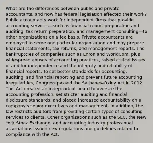 What are the differences between public and private accountants, and how has federal legislation affected their work? Public accountants work for independent firms that provide accounting services—such as financial report preparation and auditing, tax return preparation, and management consulting—to other organizations on a fee basis. Private accountants are employed to serve one particular organization and may prepare financial statements, tax returns, and management reports. The bankruptcies of companies such as Enron and WorldCom, plus widespread abuses of accounting practices, raised critical issues of auditor independence and the integrity and reliability of financial reports. To set better standards for accounting, auditing, and financial reporting and prevent future accounting irregularities, Congress passed the Sarbanes-Oxley Act in 2002. This Act created an independent board to oversee the accounting profession, set stricter auditing and financial disclosure standards, and placed increased accountability on a company's senior executives and management. In addition, the law restricts auditors from providing certain types of consulting services to clients. Other organizations such as the SEC, the New York Stock Exchange, and accounting industry professional associations issued new regulations and guidelines related to compliance with the Act.