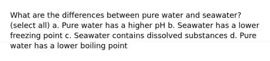 What are the differences between pure water and seawater? (select all) a. Pure water has a higher pH b. Seawater has a lower freezing point c. Seawater contains dissolved substances d. Pure water has a lower boiling point