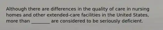 Although there are differences in the quality of care in nursing homes and other extended-care facilities in the United States, more than ________ are considered to be seriously deficient.