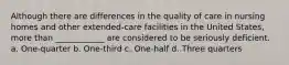 Although there are differences in the quality of care in nursing homes and other extended-care facilities in the United States, more than ____________ are considered to be seriously deficient. a. One-quarter b. One-third c. One-half d. Three quarters