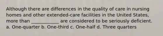 Although there are differences in the quality of care in nursing homes and other extended-care facilities in the United States, more than ____________ are considered to be seriously deficient. a. One-quarter b. One-third c. One-half d. Three quarters