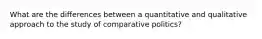 What are the differences between a quantitative and qualitative approach to the study of comparative politics?