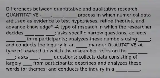 Differences between quantitative and qualitative research: QUANTITATIVE -____, ____, _____ process in which numerical data are used as evidence to test hypotheses, refine theories, and advance knowledge" -A type of research in which the researcher decides ____ ____ ____; asks specific narrow questions; collects ____ ____ form participants; analyzes these numbers using _____; and conducts the inquiry in an _____ manner QUALITATIVE -A type of research in which the researcher relies on the ____ ____ ____; asks ____, _____ questions; collects data consisting of largely ____ from participants; describes and analyzes these words for themes; and conducts the inquiry in a _____ _____.