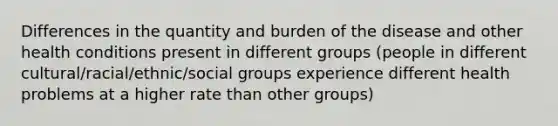 Differences in the quantity and burden of the disease and other health conditions present in different groups (people in different cultural/racial/ethnic/social groups experience different health problems at a higher rate than other groups)