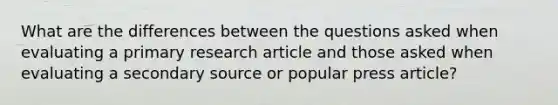 What are the differences between the questions asked when evaluating a primary research article and those asked when evaluating a secondary source or popular press article?