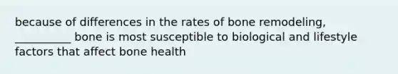 because of differences in the rates of bone remodeling, __________ bone is most susceptible to biological and lifestyle factors that affect bone health