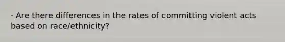 · Are there differences in the rates of committing violent acts based on race/ethnicity?