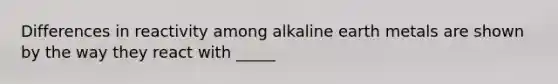 Differences in reactivity among alkaline earth metals are shown by the way they react with _____