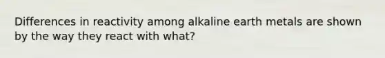 Differences in reactivity among alkaline earth metals are shown by the way they react with what?