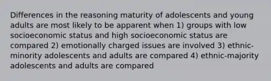 Differences in the reasoning maturity of adolescents and young adults are most likely to be apparent when 1) groups with low socioeconomic status and high socioeconomic status are compared 2) emotionally charged issues are involved 3) ethnic-minority adolescents and adults are compared 4) ethnic-majority adolescents and adults are compared