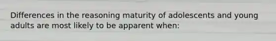 Differences in the reasoning maturity of adolescents and young adults are most likely to be apparent when: