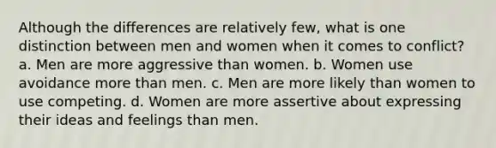 Although the differences are relatively few, what is one distinction between men and women when it comes to conflict? a. Men are more aggressive than women. b. Women use avoidance more than men. c. Men are more likely than women to use competing. d. Women are more assertive about expressing their ideas and feelings than men.