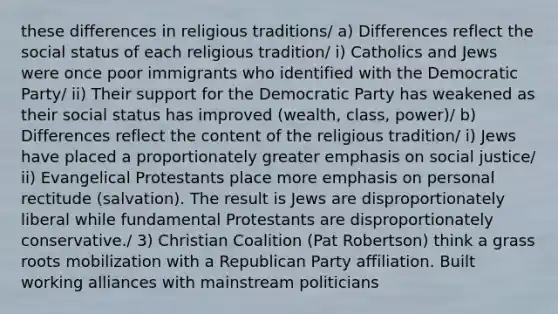 these differences in religious traditions/ a) Differences reflect the social status of each religious tradition/ i) Catholics and Jews were once poor immigrants who identified with the Democratic Party/ ii) Their support for the Democratic Party has weakened as their social status has improved (wealth, class, power)/ b) Differences reflect the content of the religious tradition/ i) Jews have placed a proportionately greater emphasis on social justice/ ii) Evangelical Protestants place more emphasis on personal rectitude (salvation). The result is Jews are disproportionately liberal while fundamental Protestants are disproportionately conservative./ 3) Christian Coalition (Pat Robertson) think a grass roots mobilization with a Republican Party affiliation. Built working alliances with mainstream politicians