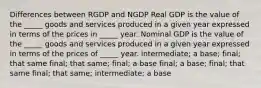 Differences between RGDP and NGDP Real GDP is the value of the _____ goods and services produced in a given year expressed in terms of the prices in _____ year. Nominal GDP is the value of the _____ goods and services produced in a given year expressed in terms of the prices of _____ year. intermediate; a base; final; that same final; that same; final; a base final; a base; final; that same final; that same; intermediate; a base