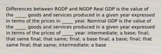 Differences between RGDP and NGDP Real GDP is the value of the _____ goods and services produced in a given year expressed in terms of the prices in _____ year. Nominal GDP is the value of the _____ goods and services produced in a given year expressed in terms of the prices of _____ year. intermediate; a base; final; that same final; that same; final; a base final; a base; final; that same final; that same; intermediate; a base