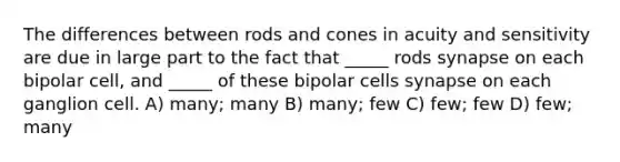 The differences between rods and cones in acuity and sensitivity are due in large part to the fact that _____ rods synapse on each bipolar cell, and _____ of these bipolar cells synapse on each ganglion cell. A) many; many B) many; few C) few; few D) few; many