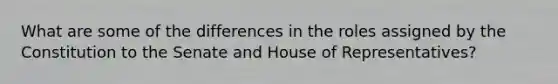 What are some of the differences in the roles assigned by the Constitution to the Senate and House of Representatives?