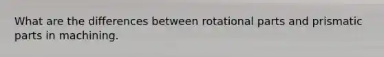 What are the differences between rotational parts and prismatic parts in machining.