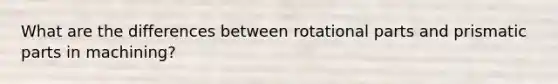 What are the differences between rotational parts and prismatic parts in machining?