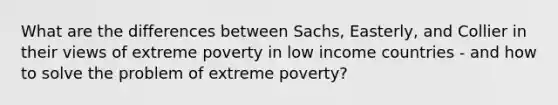 What are the differences between Sachs, Easterly, and Collier in their views of extreme poverty in low income countries - and how to solve the problem of extreme poverty?