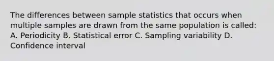 The differences between sample statistics that occurs when multiple samples are drawn from the same population is called: A. Periodicity B. Statistical error C. Sampling variability D. Confidence interval