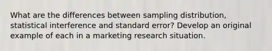 What are the differences between sampling distribution, statistical interference and standard error? Develop an original example of each in a marketing research situation.