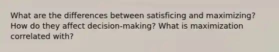 What are the differences between satisficing and maximizing? How do they affect decision-making? What is maximization correlated with?