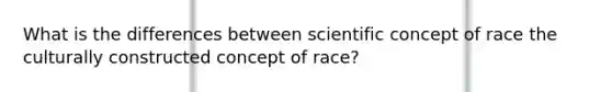 What is the differences between scientific concept of race the culturally constructed concept of race?