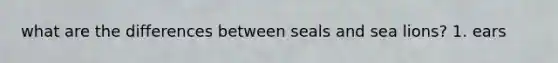 what are the differences between seals and sea lions? 1. ears