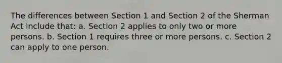 The differences between Section 1 and Section 2 of the Sherman Act include that: a. Section 2 applies to only two or more persons. b. Section 1 requires three or more persons. c. Section 2 can apply to one person.