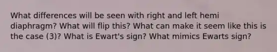 What differences will be seen with right and left hemi diaphragm? What will flip this? What can make it seem like this is the case (3)? What is Ewart's sign? What mimics Ewarts sign?