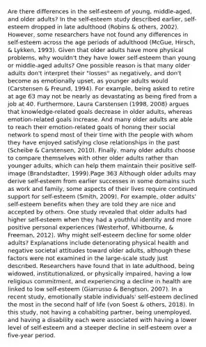 Are there differences in the self-esteem of young, middle-aged, and older adults? In the self-esteem study described earlier, self-esteem dropped in late adulthood (Robins & others, 2002). However, some researchers have not found any differences in self-esteem across the age periods of adulthood (McGue, Hirsch, & Lykken, 1993). Given that older adults have more physical problems, why wouldn't they have lower self-esteem than young or middle-aged adults? One possible reason is that many older adults don't interpret their "losses" as negatively, and don't become as emotionally upset, as younger adults would (Carstensen & Freund, 1994). For example, being asked to retire at age 63 may not be nearly as devastating as being fired from a job at 40. Furthermore, Laura Carstensen (1998, 2008) argues that knowledge-related goals decrease in older adults, whereas emotion-related goals increase. And many older adults are able to reach their emotion-related goals of honing their social network to spend most of their time with the people with whom they have enjoyed satisfying close relationships in the past (Scheibe & Carstensen, 2010). Finally, many older adults choose to compare themselves with other older adults rather than younger adults, which can help them maintain their positive self-image (Brandstadter, 1999).Page 363 Although older adults may derive self-esteem from earlier successes in some domains such as work and family, some aspects of their lives require continued support for self-esteem (Smith, 2009). For example, older adults' self-esteem benefits when they are told they are nice and accepted by others. One study revealed that older adults had higher self-esteem when they had a youthful identity and more positive personal experiences (Westerhof, Whitbourne, & Freeman, 2012). Why might self-esteem decline for some older adults? Explanations include deteriorating physical health and negative societal attitudes toward older adults, although these factors were not examined in the large-scale study just described. Researchers have found that in late adulthood, being widowed, institutionalized, or physically impaired, having a low religious commitment, and experiencing a decline in health are linked to low self-esteem (Giarrusso & Bengtson, 2007). In a recent study, emotionally stable individuals' self-esteem declined the most in the second half of life (von Soest & others, 2018). In this study, not having a cohabiting partner, being unemployed, and having a disability each were associated with having a lower level of self-esteem and a steeper decline in self-esteem over a five-year period.