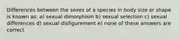 Differences between the sexes of a species in body size or shape is known as: a) sexual dimorphism b) sexual selection c) sexual differences d) sexual disfigurement e) none of these answers are correct