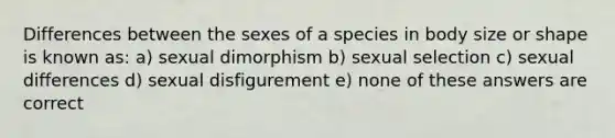 Differences between the sexes of a species in body size or shape is known as: a) sexual dimorphism b) sexual selection c) sexual differences d) sexual disfigurement e) none of these answers are correct