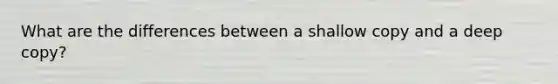 What are the differences between a shallow copy and a deep copy?