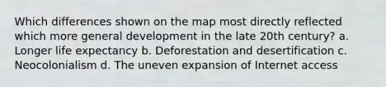 Which differences shown on the map most directly reflected which more general development in the late 20th century? a. Longer life expectancy b. Deforestation and desertification c. Neocolonialism d. The uneven expansion of Internet access