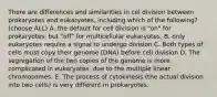 There are differences and similarities in cel division between prokaryotes and eukaryotes, including which of the following? (choose ALL) A. the default for cell division is "on" for prokaryotes, but "off" for multicellular eukaryotes. B. only eukaryotes require a signal to undergo division C. Both types of cells must copy their genome (DNA) before cell division D. The segregation of the two copies of the genome is more complicated in eukaryotes, due to the multiple linear chromosomes. E. The process of cytokinesis (the actual division into two cells) is very different in prokaryotes.