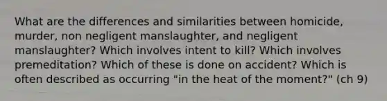 What are the differences and similarities between homicide, murder, non negligent manslaughter, and negligent manslaughter? Which involves intent to kill? Which involves premeditation? Which of these is done on accident? Which is often described as occurring "in the heat of the moment?" (ch 9)