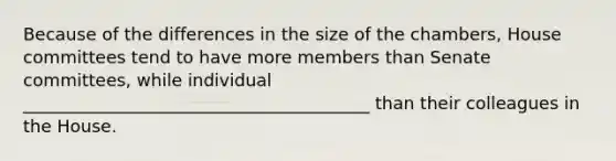 Because of the differences in the size of the chambers, House committees tend to have more members than Senate committees, while individual ________________________________________ than their colleagues in the House.