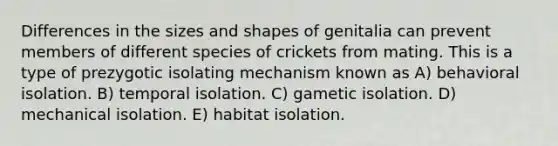 Differences in the sizes and shapes of genitalia can prevent members of different species of crickets from mating. This is a type of prezygotic isolating mechanism known as A) behavioral isolation. B) temporal isolation. C) gametic isolation. D) mechanical isolation. E) habitat isolation.